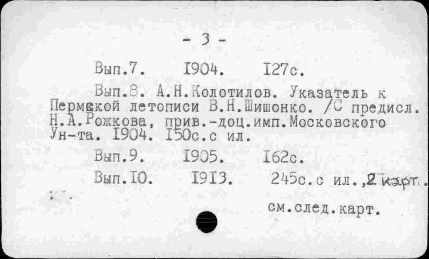 ﻿- з -
Вып.7. 1904.	І27с.
Вып.8. А.Н.Колотилов. Указатель к
Пермекой летописи В.Н.Шишонко. /0 предисл.
Н. А.Рожкова, прив.-доц.имп.Московского Ун-та. 1904. 150с.с ил.
Вып.9. 1905.	162с.
Вып.10.	1913.	245с. с ил. ,2
см.след.карт.